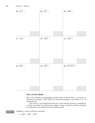 272 Capítulo 10 Radicales
40. x y
3
5
41. 112 5
42. 8 5
3
y 5
43. xy2
5
44. 20 3
x 5
45. 16 4
x 5
46. 36 2
b 5
47. 24 5
y 5
48. 27 3 6 12
3
a b c 5
Suma y resta de radicales
Dos o más radicales son semejantes cuando tienen el mismo índice y el mismo ra-
dicando; por ejemplo, 73
ab 63
ab son radicales semejantes, cuyo índice es 3 y el
radicando, ab.
Para sumar o restar algebraicamente dos o más radicales primero se simpliﬁcan,
es decir, se escriben en su forma más simple, y luego se reducen radicales semejan-
tes aplicando la ley distributiva de la multiplicación.
Ejemplo 3 Simpliﬁca y reduce radicales semejantes.
a. 18 50 72
a a a
1 2
 