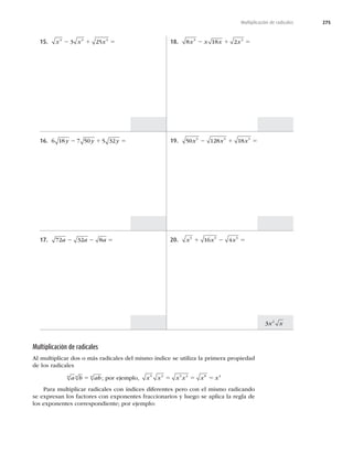 275
Multiplicación de radicales
15. x x x
3 3 3
3 25
2 1 5
16. 6 18 7 50 5 32
y y y
2 1 5
17. 72 32 8
a a a
2 2 5
18. 8 18 2
3 3
x x x x
2 1 5
19. 50 128 18
5 5 5
x x x
2 1 5
20. x x x
5 5 5
16 4
1 2 5
Multiplicación de radicales
Al multiplicar dos o más radicales del mismo índice se utiliza la primera propiedad
de los radicales
a b ab
n n n
5 ; por ejemplo, x x x x x x
5 3 5 3 8 4
5 5 5
Para multiplicar radicales con índices diferentes pero con el mismo radicando
se expresan los factores con exponentes fraccionarios y luego se aplica la regla de
los exponentes correspondiente; por ejemplo:
3 2
x x
 
