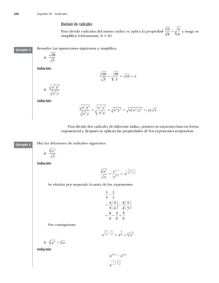 280 Capítulo 10 Radicales
División de radicales
Para dividir radicales del mismo índice se aplica la propiedad
a
b
a
b
n
n
n
5 y luego se
simpliﬁca (obviamente, b ? 0).
Resuelve las operaciones siguientes y simpliﬁca.
a.
48
3
Solución
48
3
48
3
16 4
5 5 5
b.
x y
x y
7 3
4
Solución
x y
x y
x y
x y
x y x x y xy x
7 3
4
7 3
4
3 2 2 2
5 5 5 5
( )
Ejemplo 5
Para dividir dos radicales de diferente índice, primero se expresan éstas en forma
exponencial y después se aplican las propiedades de los exponentes respectivas.
Haz las divisiones de radicales siguientes.
a.
x
x
4
3
Solución
x
x
x
x
x
4
3 4 3
1 2
4
3
1
2
5 5
2
/
/
⎛
⎝
⎜
⎞
⎠
⎟
⎛
⎝
⎜
⎞
⎠
⎟
Se efectúa por separado la resta de los exponentes
4
3
1
2
4
3
2
2
1
2
3
3
8
6
3
6
5
6
2
5 2
5 2 5
⎛
⎝
⎜
⎞
⎠
⎟
⎛
⎝
⎜
⎞
⎠
⎟
Por consiguiente
x x x
4
3
1
2
5
6 5
6
⎛
⎝
⎜
⎞
⎠
⎟
⎛
⎝
⎜
⎞
⎠
⎟
2
5 5
b. x x
5
3 4
4
Solución
x x
x
5 3 1 4
5
3
1
4
/ /
4
2
⎛
⎝
⎜
⎞
⎠
⎟
⎛
⎝
⎜
⎞
⎠
⎟
Ejemplo 6
 