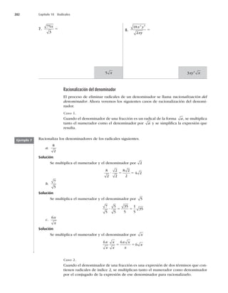 282 Capítulo 10 Radicales
7.
75
3
x
5 8.
18
2
4 5
x y
xy
5
5 x 3 2
xy x
Racionalización del denominador
El proceso de eliminar radicales de un denominador se llama racionalización del
denominador. Ahora veremos los siguientes casos de racionalización del denomi-
nador.
Caso 1.
Cuando el denominador de una fracción es un radical de la forma a, se multiplica
tanto el numerador como el denominador por a y se simpliﬁca la expresión que
resulta.
Racionaliza los denominadores de los radicales siguientes.
a.
8
2
Solución
Se multiplica el numerador y el denominador por 2
8
2
2
2
8 2
2
4 2
? 5 5
b.
7
5
Solución
Se multiplica el numerador y el denominador por 5
7
5
5
5
35
5
1
5
35
? 5 5
c.
6x
x
Solución
Se multiplica el numerador y el denominador por x
6 6
6
x
x
x
x
x x
x
x
5 5
Ejemplo 7
Caso 2.
Cuando el denominador de una fracción es una expresión de dos términos que con-
tienen radicales de índice 2, se multiplican tanto el numerador como denominador
por el conjugado de la expresión de ese denominador para racionalizarlo.
 