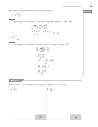 283
Racionalización del denominador
Racionaliza los denominadores de los radicales siguientes.
a.
3
5 2
1
Solución
Se multiplica el numerador y el denominador por el conjugado de 5 2
1
( )
3
5 2
5 2
5 2
3 5 2
5 2
3 5 2
3
5 2
 
 
 
 
   
1
2
2
2
2
5
2
5 2
b.
5 2
5 2
1
2
Solución
Se multiplica el numerador y denominador por el conjugado de 5 2
2
( )
5 2
5 2
5 2
5 2
5 2
25 2
5 2 5 2
2
2
1
2
1
1
5
1
2
5
1 1
 
 
 
 
 
    2
2
23
25 10 2 2
23
27 10 2
23
2
 
5
1 1
5
1
Ejemplo 8
1.
7
2
5 2.
x
x
5
Ejercicios 5
I. Racionaliza los denominadores de las siguientes expresiones con radicales.
7 2
2
x
 