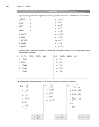 286 Capítulo 10 Radicales
I. Expresa en su forma más simple los radicales siguientes. Relaciona correctamente las columnas.
Evaluación
75 2 4
x y ( )
48 4
a ( )
8 4
3
x ( )
112 3
x ( )
a. 4 7
x x
b. 4 2x
c. 3 7
2
x x
d. 5 2
x x
e. 5 7
x x
f. 5 3
2
xy
g. b b
2
h. 8 2
b b
i. 3 2
3
x
j. 2 2
3
x y
k. 6 7
x x
l. xy x
m. 4 3
2
a
n. 2 3
x x
o. 4 2
3
xy x y
5. ( ) 9 8 5 32 2 98 2
x x x x
2 2 1
a. 215 2x
b. 11 2x
c. 213 2x
d. 214 2x
e. 211 2x
6. ( ) 5 12 2 48 3
x x x
2 1
a. 5 2x
b. 3 3x
c. 5 3x
d. 2 3x
e. 4 3x
II. Simpliﬁca las expresiones siguientes reduciendo radicales semejantes. Escribe en el paréntesis
la respuesta correcta.
III. Racionaliza los denominadores de las expresiones con radicales siguientes.
7. ( )
3
2
a.
1
2
6
b. 4 x
c. x 4
d. 4x2
e.
4 x
x
8. ( )
6
2
x
x
a. 3 2
x x
b. 6 2x
c. 3 2x
d. 3 2
2
x x
9. ( )
12
6 2
2
a. 3 6 2
1
( )
b. 3 6 2
2
( )
c.
1
3
6 2
2
( )
d. 6
e. 3 8
a.
1
2
6 c. 3 2x c. 3 6 2
1
( )
 