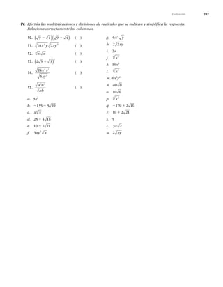 287
Evaluación
IV. Efectúa las multiplicaciones y divisiones de radicales que se indican y simpliﬁca la respuesta.
Relaciona correctamente las columnas.
10. 9 4 9 4
2 1
( )( ) ( )
11. 18 2
3 3
x y xy ( )
12. x x
3
( )
13. 2 5 3
2
1
( ) ( )
14.
24
3
2 3
2
x y
xy
( )
15.
a b
ab
3 4
( )
a. 3x2
b. 2 2
135 3 10
c. x x
6
d. 23 4 15
1
e. 10 2 21
2
f. 3 2
xy x
g. 6 2
x y
h. 2 2xy
i. 2a
j. x5
6
k. 10x2
l. x7
6
m. 6x2
y2
n. ab b
o. 10 6
p. x2
3
q. 2 1
170 2 10
r. 10 2 21
1
s. 5
t. 3 2
x
u. 2 xy
 