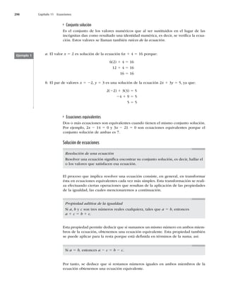 290 Capítulo 11 Ecuaciones
Ejemplo 1 a. El valor x 5 2 es solución de la ecuación 6x 1 4 5 16 porque:
6(2) 1 4 5 16
12 1 4 5 16
16 5 16
b. El par de valores x 5 22, y 5 3 es una solución de la ecuación 2x 1 3y 5 5, ya que:
2(22) 1 3(3) 5 5
24 1 9 5 5
5 5 5
Conjunto solución
Es el conjunto de los valores numéricos que al ser sustituidos en el lugar de las
incógnitas dan como resultado una identidad numérica, es decir, se veriﬁca la ecua-
ción. Estos valores se llaman también raíces de la ecuación.
Ecuaciones equivalentes
Dos o más ecuaciones son equivalentes cuando tienen el mismo conjunto solución.
Por ejemplo, 2x 2 14 5 0 y 3x 2 21 5 0 son ecuaciones equivalentes porque el
conjunto solución de ambas es 7.
Solución de ecuaciones
Resolución de una ecuación
Resolver una ecuación signiﬁca encontrar su conjunto solución, es decir, hallar el
o los valores que satisfacen esa ecuación.
Propiedad aditiva de la igualdad
Si a, b y c son tres números reales cualquiera, tales que a 5 b, entonces
a 1 c 5 b 1 c.
Esta propiedad permite deducir que si sumamos un mismo número en ambos miem-
bros de la ecuación, obtenemos una ecuación equivalente. Esta propiedad también
se puede aplicar para la resta porque está deﬁnida en términos de la suma; así:
Si a 5 b, entonces a 2 c 5 b 2 c.
Por tanto, se deduce que si restamos números iguales en ambos miembros de la
ecuación obtenemos una ecuación equivalente.
El proceso que implica resolver una ecuación consiste, en general, en transformar
ésta en ecuaciones equivalentes cada vez más simples. Esta transformación se reali-
za efectuando ciertas operaciones que resultan de la aplicación de las propiedades
de la igualdad, las cuales mencionaremos a continuación.
 