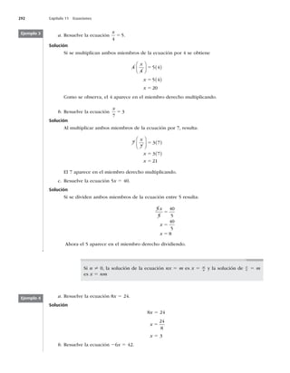 292 Capítulo 11 Ecuaciones
a. Resuelve la ecuación
x
4
5
5 .
Solución
Si se multiplican ambos miembros de la ecuación por 4 se obtiene
4
4
5 4
5 4
20
x
x
x





  
 
5
5
5
Como se observa, el 4 aparece en el miembro derecho multiplicando.
b. Resuelve la ecuación
x
7
3
5
Solución
Al multiplicar ambos miembros de la ecuación por 7, resulta:
7
7
3 7
3 7
21
x
x
x





  
 
5
5
5
El 7 aparece en el miembro derecho multiplicando.
c. Resuelve la ecuación 5x 5 40.
Solución
Si se dividen ambos miembros de la ecuación entre 5 resulta:
5
5
40
5
40
5
8
x
x
x
5
5
5
Ahora el 5 aparece en el miembro derecho dividiendo.
Ejemplo 3
Si n ? 0, la solución de la ecuación nx 5 m es x 5 m
n y la solución de x
n 5 m
es x 5 nm
a. Resuelve la ecuación 8x 5 24.
Solución
8x 5 24
x 5
24
8
x 5 3
b. Resuelve la ecuación 26x 5 42.
Ejemplo 4
 