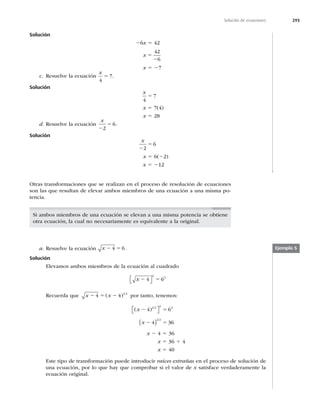 293
Solución de ecuaciones
Solución
26x 5 42
x 5
2
42
6
x 5 27
c. Resuelve la ecuación
x
4
7
5 .
Solución
x
4
7
5
x 5 7(4)
x 5 28
d. Resuelve la ecuación
x
2
5
2
6.
Solución
x
2
5
2
6
x 5 6(22)
x 5 212
Otras transformaciones que se realizan en el proceso de resolución de ecuaciones
son las que resultan de elevar ambos miembros de una ecuación a una misma po-
tencia.
Si ambos miembros de una ecuación se elevan a una misma potencia se obtiene
otra ecuación, la cual no necesariamente es equivalente a la original.
a. Resuelve la ecuación x 2 5
4 6.
Solución
Elevamos ambos miembros de la ecuación al cuadrado
x 2 5
4 6
2
2
⎡
⎣ ⎤
⎦
Recuerda que x x
2 5 2
4 4 1 2
( ) por tanto, tenemos:
( )
x 2 5
4 6
1 2 2 2
⎡
⎣ ⎤
⎦
x 2 5
4 36
2 2
( )
x 2 4 5 36
x 5 36 1 4
x 5 40
Este tipo de transformación puede introducir raíces extrañas en el proceso de solución de
una ecuación, por lo que hay que comprobar si el valor de x satisface verdaderamente la
ecuación original.
Ejemplo 5
 