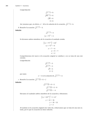 294 Capítulo 11 Ecuaciones
Comprobación
x 2 5
2 5
5
4 6
40 4 6
36 6
6 6

Así, tenemos que, en efecto, x 5 40 es la solución de la ecuación x 2 5
4 6.
b. Resuelve la ecuación x 1 5
7 3.
Solución
x
x
2 5
1 5
7 3
7 3
1 2
 
Si elevamos ambos miembros de la ecuación al cuadrado resulta:
( )
( )
x
x
1 5
1 5
7 3
7 9
1 2 2 2
1 2

 
  
x 1 7 5 9
x 5 9 2 7
x 5 2
Comprobaremos de nuevo si la ecuación original se satisface y no se trata de una raíz
extraña.
Comprobación
x 1 5
1 5
5
5
7 3
2 7 3
9 3
3 3
por tanto
x 5 2 es la solución de x 1 5
7 3.
c. Resuelve la ecuación y 1 1 5
13 6 2
Solución
y 1 1 5
13 6 2
y
y
1 5 2
1 52
13 2 6
13 4
Elevamos al cuadrado ambos miembros de la ecuación y obtenemos:
( ) ( )
y 1 5 2
13 4
1 2 2 2
⎡
⎣ ⎤
⎦
y 1 13 5 16
y 5 16 213
y 5 3
Al sustituir en la ecuación original este valor de y observamos que se trata de una raíz ex-
traña, por lo que la ecuación no tiene solución.
 