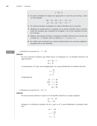 296 Capítulo 11 Ecuaciones
a. Resuelve la ecuación 3x 2 7 5 20.
Solución
En esta ecuación lo primero que debes hacer es transponer el 7 al miembro derecho con
signo positivo:
3x 5 20 1 7
3x 5 27
A continuación, el 3 que está multiplicando a la x pasa dividiendo al miembro derecho:
x 5
27
3
x 5 9
Comprobación
3x 2 7 5 20
3(9) 2 7 5 20
27 2 7 5 20
20 5 20
b. Resuelve la ecuación 5x 1 16 5 6.
Solución
En esta ecuación primero se pasa el 16 al miembro derecho con signo negativo:
5x 5 6 2 16
5x 5 210
Después, el coeﬁciente numérico de la x, que es el 5, pasa dividiendo al miembro dere-
cho:
5x 5 210
x 5
−10
5
x 5 22
x 5 5
84
20
21
5
2. Es preciso eliminar los signos de agrupación en caso de que los haya, como
en este ejemplo:
2(x 2 5) 2 4(x 2 6) 5 27(x 1 1)
2x 2 10 2 4x 1 24 5 27x 2 7
3. Se reducen términos semejantes en ambos miembros de la ecuación.
4. Mediante la transposición, se agrupan en un mismo miembro de la ecuación
todos los términos que contienen la incógnita y en el otro miembro los que
no la tienen.
5. Reducir nuevamente términos semejantes permitirá obtener una ecuación de
la forma ax 5 b, donde, como ya sabemos, x b
a
5 con a ? 0.
6. Se veriﬁca que la solución sea correcta sustituyendo en la ecuación original la
incógnita por la raíz obtenida.
Ejemplo 7
 