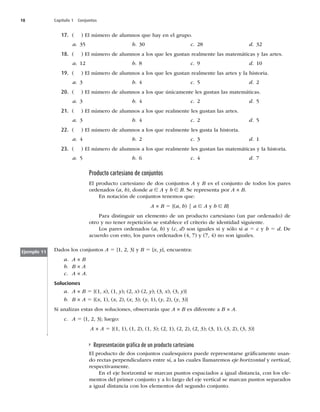 18 Capítulo 1 Conjuntos
17. 	 
MOÞNFSPEFBMVNOPTRVFIBZFOFMHSVQP
a  b  c  d 
18. 	 
MOÞNFSPEFBMVNOPTBMPTRVFMFTHVTUBOSFBMNFOUFMBTNBUFNÈUJDBTZMBTBSUFT
a  b  c  d 
19. 	 
MOÞNFSPEFBMVNOPTBMPTRVFMFTHVTUBOSFBMNFOUFMBTBSUFTZMBIJTUPSJB
a  b  c  d 
20. 	 
MOÞNFSPEFBMVNOPTBMPTRVFÞOJDBNFOUFMFTHVTUBOMBTNBUFNÈUJDBT
a  b  c  d 
21. 	 
MOÞNFSPEFBMVNOPTBMPTRVFSFBMNFOUFMFTHVTUBOMBTBSUFT
a  b  c  d 
22. 	 
MOÞNFSPEFBMVNOPTBMPTRVFSFBMNFOUFMFTHVTUBMBIJTUPSJB
a  b  c  d 
23. 	 
MOÞNFSPEFBMVNOPTBMPTRVFSFBMNFOUFMFTHVTUBOMBTNBUFNÈUJDBTZMBIJTUPSJB
a  b  c  d 
Producto cartesiano de conjuntos
El producto cartesiano de dos conjuntos A y B es el conjunto de todos los pares
PSEFOBEPT	a, b

EPOEFa ∈ A y b ∈ B4FSFQSFTFOUBQPSA × B
OOPUBDJØOEFDPOKVOUPTUFOFNPTRVF
A × B 5	a, b
]a ∈ A y b ∈ B}
1BSBEJTUJOHVJSVOFMFNFOUPEFVOQSPEVDUPDBSUFTJBOP	VOQBSPSEFOBEP
EF
PUSPZOPUFOFSSFQFUJDJØOTFFTUBCMFDFFMDSJUFSJPEFJEFOUJEBETJHVJFOUF
-PTQBSFTPSEFOBEPT	a, b
Z	c, d
TPOJHVBMFTTJZTØMPTJa 5 c y b 5 d%F
BDVFSEPDPOFTUP
MPTQBSFTPSEFOBEPT	

Z	

OPTPOJHVBMFT
Dados los conjuntos A 5

^ZB 5 {x, y}, encuentra:
a A × B
b B × A
c A × A
Soluciones
a A × B 5	
x

	
y
	
x
	
y
	
x

	
y
^
b B × A 5	x


	x


	x

	y


	y


	y

^
Si analizas estas dos soluciones, observarás que A × BFTEJGFSFOUFBB × A
c A 5

^MVFHP
A × A 5	


	


	

	


	


	

	


	


	

^
Ejemplo 11
Representación gráﬁca de un producto cartesiano
El producto de dos conjuntos cualesquiera puede representarse gráﬁcamente usan-
EPSFDUBTQFSQFOEJDVMBSFTFOUSFTÓ
BMBTDVBMFTMMBNBSFNPTeje horizontal y vertical,
SFTQFDUJWBNFOUF
En el eje horizontal se marcan puntos espaciados a igual distancia, con los ele-
mentos del primer conjunto y a lo largo del eje vertical se marcan puntos separados
BJHVBMEJTUBODJBDPOMPTFMFNFOUPTEFMTFHVOEPDPOKVOUP
 