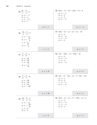 302 Capítulo 11 Ecuaciones
d. x 5 7 a. x 5 21
c. x 5 5
a. x 5 24
a. x 5 30
c. x 5 6
d. x 5 3
a. x 5 5
b. x 5 2
d. x 5 4
35.
2
3
5
3
3
x
2 5
a. x 5 27
b. x 5 2
c. x 5 22
d. x 5 7
40. 6(3x 2 1) 2 2x 5 2(2x 2 5) 2 8
a. x 5 21
b. x 5 1
c. x 5 2
d. x 5 22
36.
3
4
1
4
4
x
1 5
a. x 5 25
b. x 5 2
17
3
c. x 5 5
d. x 5
17
3
41. 9(2x 2 6) 2 (x 1 3) 5 4x 2 18
a. x 5 4
b. x 5 22
c. x 5 23
d. x 5 3
37.
x x
6 8
1
2 5
a. x 5 24
b. x 5 30
c. x 5 18
d. x 5
1
24
42. 15x 2 5(2x 2 1) 5 3(3x 2 5)
a. x 5 5
b. x 5 24
c. x 5 4
d. x 5 25
38.
x x
6 5
11
1 5
a. x 5 30
b. x 5 36
c. x 5 24
d. x 5 230
43. 4(6 2 x) 2 2(3 2 x) 2 5 5 9(5 2 2x)
a. x 5 1
b. x 5 2
c. x 5 21
d. x 5 22
39.
2
3
5
2 4
x x
2 5
a. x 5 26
b. x 5 2
30
11
c. x 5 6
d. x 5 5
44. 3(4x 2 3) 2 (x 1 7) 5 5(10 2 x) 1 2
a. x 5 5
b. x 5 25
c. x 5 24
d. x 5 4
 