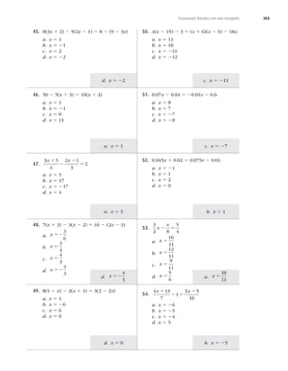 303
d. x 5 22
50. x(x 2 15) 2 3 5 (x 1 6)(x 2 6) 2 18x
a. x 5 11
b. x 5 10
c. x 5 211
d. x 5 212
a. x 5 1 c. x 5 27
a. x 5
10
11
b. x 5 1
b. x 5 25
a. x 5 5
d. x 52
4
3
d. x 5 0
c. x 5 211
Ecuaciones lineales con una incógnita
45. 8(3x 1 2) 2 5(2x 2 1) 5 8 2 (9 2 3x)
a. x 5 1
b. x 5 21
c. x 5 2
d. x 5 22
46. 50 2 5(x 1 3) 5 10(x 1 2)
a. x 5 1
b. x 5 21
c. x 5 0
d. x 5 11
51. 0.07x 2 0.04 5 20.01x 2 0.6
a. x 5 8
b. x 5 7
c. x 5 27
d. x 5 28
47.
3 5
4
2 1
3
2
x x
1
2
2
5
a. x 5 5
b. x 5 17
c. x 5 217
d. x 5 4
52. 0.045x 1 0.02 5 0.075x 2 0.01
a. x 5 21
b. x 5 1
c. x 5 2
d. x 5 0
48. 7(x 1 3) 2 3(x 2 2) 5 16 2 (2x 2 3)
a. x 52
3
6
b. x 5
3
4
c. x 5
4
3
d. x 52
4
3
53.
3
2 8
5
4
x
x
2 5
a. x 5
10
11
b. x 5
12
11
c. x 5
9
11
d. x 5
5
6
49. 8(1 2 x) 2 2(x 1 1) 5 3(2 2 2x)
a. x 5 1
b. x 5 26
c. x 5 6
d. x 5 0
54.
4 13
7
1
3 5
10
x x
1
2 5
2
a. x 5 26
b. x 5 25
c. x 5 24
d. x 5 5
 