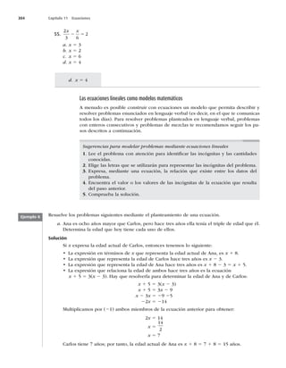 304 Capítulo 11 Ecuaciones
d. x 5 4
Las ecuaciones lineales como modelos matemáticos
A menudo es posible construir con ecuaciones un modelo que permita describir y
resolver problemas enunciados en lenguaje verbal (es decir, en el que te comunicas
todos los días). Para resolver problemas planteados en lenguaje verbal, problemas
con enteros consecutivos y problemas de mezclas te recomendamos seguir los pa-
sos descritos a continuación.
55.
2
3 6
2
x x
2 5
a. x 5 3
b. x 5 2
c. x 5 6
d. x 5 4
Sugerencias para modelar problemas mediante ecuaciones lineales
1. Lee el problema con atención para identiﬁcar las incógnitas y las cantidades
conocidas.
2. Elige las letras que se utilizarán para representar las incógnitas del problema.
3. Expresa, mediante una ecuación, la relación que existe entre los datos del
problema.
4. Encuentra el valor o los valores de las incógnitas de la ecuación que resulta
del paso anterior.
5. Comprueba la solución.
Resuelve los problemas siguientes mediante el planteamiento de una ecuación.
a. Ana es ocho años mayor que Carlos, pero hace tres años ella tenía el triple de edad que él.
Determina la edad que hoy tiene cada uno de ellos.
Solución
Si x expresa la edad actual de Carlos, entonces tenemos lo siguiente:
t -BFYQSFTJØOFOUÏSNJOPTEFx que representa la edad actual de Ana, es x 1 8.
t -BFYQSFTJØORVFSFQSFTFOUBMBFEBEEF$BSMPTIBDFUSFTB×PTFTx 2 3.
t -BFYQSFTJØORVFSFQSFTFOUBMBFEBEEFOBIBDFUSFTB×PTFTx 1 8 2 3 5 x 1 5.
t -BFYQSFTJØORVFSFMBDJPOBMBFEBEEFBNCPTIBDFUSFTB×PTFTMBFDVBDJØO
x 1 5 5 3(x 2 3). Hay que resolverla para determinar la edad de Ana y de Carlos:
x 1 5 5 3(x 2 3)
x 1 5 5 3x 2 9
x 2 3x 5 29 25
22x 5 214
Multiplicamos por (21) ambos miembros de la ecuación anterior para obtener:
2x 5 14
x 5
14
2
x 5 7
Carlos tiene 7 años; por tanto, la edad actual de Ana es x 1 8 5 7 1 8 5 15 años.
Ejemplo 8
 