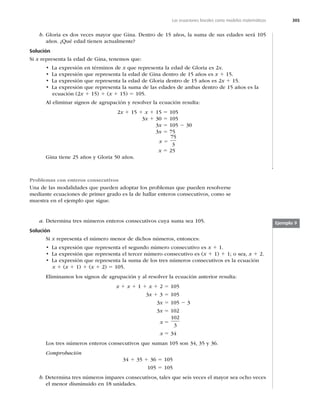 305
Las ecuaciones lineales como modelos matemáticos
b. Gloria es dos veces mayor que Gina. Dentro de 15 años, la suma de sus edades será 105
años. ¿Qué edad tienen actualmente?
Solución
Si x representa la edad de Gina, tenemos que:
t -BFYQSFTJØOFOUÏSNJOPTEFx que representa la edad de Gloria es 2x.
t -BFYQSFTJØORVFSFQSFTFOUBMBFEBEEF(JOBEFOUSPEFB×PTFTx 1 15.
t -BFYQSFTJØORVFSFQSFTFOUBMBFEBEEF(MPSJBEFOUSPEFB×PTFTx 1 15.
t -BFYQSFTJØORVFSFQSFTFOUBMBTVNBEFMBTFEBEFTEFBNCBTEFOUSPEFB×PTFTMB
ecuación (2x 1 15) 1 (x 1 15) 5 105.
Al eliminar signos de agrupación y resolver la ecuación resulta:
2x 1 15 1 x 1 15 5 105
3x 1 30 5 105
3x 5 105 2 30
3x 5 75
x 5
75
3
x 5 25
Gina tiene 25 años y Gloria 50 años.
Problemas con enteros consecutivos
Una de las modalidades que pueden adoptar los problemas que pueden resolverse
mediante ecuaciones de primer grado es la de hallar enteros consecutivos, como se
muestra en el ejemplo que sigue.
a. Determina tres números enteros consecutivos cuya suma sea 105.
Solución
Si x representa el número menor de dichos números, entonces:
t -BFYQSFTJØORVFSFQSFTFOUBFMTFHVOEPOÞNFSPDPOTFDVUJWPFTx 1 1.
t -BFYQSFTJØORVFSFQSFTFOUBFMUFSDFSOÞNFSPDPOTFDVUJWPFT	x 1 1) 1 1; o sea, x 1 2.
t -BFYQSFTJØORVFSFQSFTFOUBMBTVNBEFMPTUSFTOÞNFSPTDPOTFDVUJWPTFTMBFDVBDJØO
x 1 (x 1 1) 1 (x 1 2) 5 105.
Eliminamos los signos de agrupación y al resolver la ecuación anterior resulta:
x 1 x 1 1 1 x 1 2 5 105
3x 1 3 5 105
3x 5 105 2 3
3x 5 102
x 5
102
3
x 5 34
Los tres números enteros consecutivos que suman 105 son 34, 35 y 36.
Comprobación
34 1 35 1 36 5 105
105 5 105
b. Determina tres números impares consecutivos, tales que seis veces el mayor sea ocho veces
el menor disminuido en 18 unidades.
Ejemplo 9
 