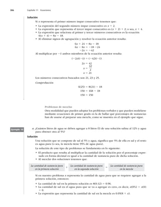 306 Capítulo 11 Ecuaciones
Solución
Si x representa el primer número impar consecutivo tenemos que:
t -BFYQSFTJØOEFMTFHVOEPOÞNFSPJNQBSDPOTFDVUJWPFTx 1 2.
t -BFYQSFTJØORVFSFQSFTFOUBFMUFSDFSJNQBSDPOTFDVUJWPFT	x 1 2) 1 2; o sea, x 1 4.
t -BFYQSFTJØORVFSFMBDJPOBBMQSJNFSZUFSDFSOÞNFSPTDPOTFDVUJWPTFTMBFDVBDJØO
6(x 1 4) 5 8x 2 18.
t MFMJNJOBSTJHOPTEFBHSVQBDJØOZSFTPMWFSMBFDVBDJØOBOUFSJPSSFTVMUB
6x 1 24 5 8x 2 18
6x 2 8x 5 218 224
22x 5 242
Al multiplicar por 21 ambos miembros de la ecuación anterior resulta:
(22x)(21) 5 (242)(21)
2x 5 42
x 5
42
2
x 5 21
Los números consecutivos buscados son 21, 23 y 25.
Comprobación
6(25) 5 8(21) 2 18
150 5 168 2 18
150 5 150
Problemas de mezclas
Otra modalidad que pueden adoptar los problemas verbales y que pueden modelarse
mediante ecuaciones de primer grado es la de hallar qué porcentajes de sustancias
han de usarse al preparar una mezcla, como se muestra en el ejemplo que sigue.
Ejemplo 10 a. ¿Cuántos litros de agua se deben agregar a 8 litros (l) de una solución salina al 12% y agua
para obtener otra al 5%?
Solución
Una solución que se compone de sal al 5% y agua, signiﬁca que 5% de ella es sal y el resto
es agua pura (o sea, la mezcla tiene 95% de agua pura).
La solución de este tipo de problemas se fundamenta en lo siguiente:
t MQSPEVDUPRVFSFTVMUBBMNVMUJQMJDBSMBDBOUJEBEEFMBTPMVDJØOQPSFMQPSDFOUBKFFYQSF-
sado en forma decimal es igual a la cantidad de sustancia pura de dicha solución.
t MNF[DMBSEPTTPMVDJPOFTUFOFNPTRVF
La cantidad de sustancia pura
en la primera solución
1
La cantidad de sustancia pura
en la segunda solución
5
La cantidad de sustancia pura
en la mezcla
Si en nuestro problema x representa la cantidad de agua pura que se requiere agregar a la
primera solución, entonces:
t -BDBOUJEBEEFTBMFOMBQSJNFSBTPMVDJØOFT	
5 0.96.
t -BDBOUJEBEEFTBMFOFMBHVBQVSBRVFTFWBBBHSFHBSFTDFSP
FTEFDJS
x(0%) 5 x(0)
5 0.
t -BFYQSFTJØORVFSFQSFTFOUBMBDBOUJEBEEFTBMFOMBNF[DMBFT	1 x).
 