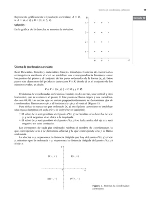 19
Sistema de coordenadas cartesiano
Representa gráﬁcamente el producto cartesiano A 3 B,
si A 5 {a, e, i} y B 5


^
Solución
OMBHSÈmDBEFMBEFSFDIBTFNVFTUSBMBTPMVDJØO
Sistema de coordenadas cartesiano
3FOÏ%FTDBSUFT
mMØTPGPZNBUFNÈUJDPGSBODÏT
JOUSPEVKPFMTJTUFNBEFDPPSEFOBEBT
SFDUBOHVMBSFTNFEJBOUFFMDVBMTFFTUBCMFDFVOBDPSSFTQPOEFODJBCJVOÓWPDBFOUSF
MPTQVOUPTEFMQMBOPZFMDPOKVOUPEFMPTQBSFTPSEFOBEPTEFMBGPSNB	x, y
TUPT
pares son elementos del producto cartesiano R × R, donde R es el conjunto de los
números reales, es decir:
R × R 5	x, y
]x ∈ R y y ∈ R}
El sistema de coordenadas cartesianas consiste en dos rectas, una vertical y otra
horizontal, que se cortan en el punto 0TUFQVOUPTFMMBNBorigen y sus coordena-
EBTTPO	

-BTSFDUBTRVFTFDPSUBOQFSQFOEJDVMBSNFOUFTFEFOPNJOBOejes de
coordenadas; llamaremos eje x al horizontal y eje yBMWFSUJDBM	'JHVSB

1BSBVCJDBSPNBSDBSVOQBSPSEFOBEP	x, y
FOFMQMBOPDBSUFTJBOPTFFTUBCMFDF
una escala numérica en cada eje y se conviene lo siguiente:
tMWBMPSEFx será positivo si el punto P	x, y
TFMPDBMJ[BBMBEFSFDIBEFMFKF
y
ZTFSÈOFHBUJWPTJTFVCJDBBMBJ[RVJFSEB
tMWBMPSEFy será positivo si el punto P	x, y
TFIBMMBBSSJCBEFMFKFx y será
OFHBUJWPFODBTPDPOUSBSJP
-PTFMFNFOUPTEFDBEBQBSPSEFOBEPSFDJCFOFMOPNCSFEFcoordenadas; la
que corresponde a la x se denomina abscisa y la que corresponde a la y se llama
ordenada
-BBCTDJTBPx, representa la distancia dirigida que hay del punto P	x, y
BMFKF
y, mientras que la ordenada o y, representa la distancia dirigida del punto P	x, y

al eje x
Ejemplo 12
B
A
3
4
2
1
a e i
0
II(2, 1) I(1, 1)
III(2, 2) IV(1, 2)
x
y
Figura 1. Sistema de coordenadas
cartesiano
 