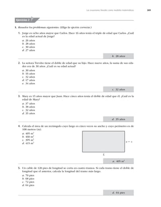 309
Las ecuaciones lineales como modelos matemáticos
I. Resuelve los problemas siguientes. (Elige la opción correcta.)
1. Jorge es ocho años mayor que Carlos. Hace 16 años tenía el triple de edad que Carlos. ¿Cuál
es la edad actual de Jorge?
a. 26 años
b. 28 años
c. 30 años
d. 27 años
2. La señora Treviño tiene el doble de edad que su hijo. Hace nueve años, la suma de sus eda-
des era de 30 años. ¿Cuál es su edad actual?
a. 30 años
b. 16 años
c. 32 años
d. 17 años
e. 34 años
3. Mary es 15 años mayor que Juan. Hace cinco años tenía el doble de edad que él. ¿Cuál es la
edad de Mary?
a. 37 años
b. 38 años
c. 32 años
d. 35 años
4. Calcula el área de un rectángulo cuyo largo es cinco veces su ancho y cuyo perímetro es de
108 metros (m).
a. 405 m2
b. 460 m2
c. 395 m2
d. 415 m2 a 5 x
L
5. Un cable de 120 pies de longitud se corta en cuatro tramos. Si cada tramo tiene el doble de
longitud que el anterior, calcula la longitud del tramo más largo.
a. 70 pies
b. 68 pies
c. 72 pies
d. 64 pies
Ejercicios 2
b. 28 años
c. 32 años
d. 35 años
a. 405 m2
d. 64 pies
 