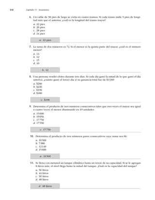310 Capítulo 11 Ecuaciones
6. Un cable de 58 pies de largo se corta en cuatro tramos. Si cada tramo mide 5 pies de longi-
tud más que el anterior, ¿cuál es la longitud del tramo mayor?
a. 22 pies
b. 20 pies
c. 28 pies
d. 24 pies
7. La suma de dos números es 72. Si el menor es la quinta parte del mayor, ¿cuál es el número
menor?
a. 14
b. 12
c. 15
d. 10
8. Una persona vendió elotes durante tres días. Si cada día ganó la mitad de lo que ganó el día
anterior, ¿cuánto ganó el tercer día si su ganancia total fue de $1330?
a. $200
b. $220
c. $190
d. $180
9. Determina el producto de tres números consecutivos tales que tres veces el mayor sea igual
a cuatro veces el menor disminuido en 19 unidades.
a. 15600
b. 19656
c. 17750
d. 17550
10. Determina el producto de tres números pares consecutivos cuya suma sea 66.
a. 10560
b. 7980
c. 12140
d. 15600
11. Se llena con metanol un tanque cilíndrico hasta un tercio de su capacidad. Si se le agregan
8 litros más, el nivel llega hasta la mitad del tanque. ¿Cuál es la capacidad del tanque?
a. 56 litros
b. 44 litros
c. 50 litros
d. 48 litros
a. 22 pies
b. 12
c. $190
c. 17750
a. 10560
d. 48 litros
 
