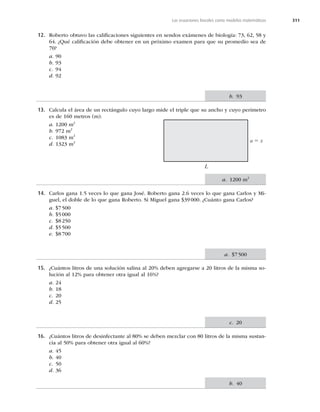 311
Las ecuaciones lineales como modelos matemáticos
12. Roberto obtuvo las caliﬁcaciones siguientes en sendos exámenes de biología: 73, 62, 58 y
64. ¿Qué caliﬁcación debe obtener en un próximo examen para que su promedio sea de
70?
a. 90
b. 93
c. 94
d. 92
13. Calcula el área de un rectángulo cuyo largo mide el triple que su ancho y cuyo perímetro
es de 160 metros (m).
a. 1200 m2
b. 972 m2
c. 1083 m2
d. 1323 m2 a 5 x
L
14. Carlos gana 1.5 veces lo que gana José. Roberto gana 2.6 veces lo que gana Carlos y Mi-
guel, el doble de lo que gana Roberto. Si Miguel gana $39000. ¿Cuánto gana Carlos?
a. $7500
b. $5000
c. $8250
d. $5500
e. $8700
15. ¿Cuántos litros de una solución salina al 20% deben agregarse a 20 litros de la misma so-
lución al 12% para obtener otra igual al 16%?
a. 24
b. 18
c. 20
d. 25
16. ¿Cuántos litros de desinfectante al 80% se deben mezclar con 80 litros de la misma sustan-
cia al 50% para obtener otra igual al 60%?
a. 45
b. 40
c. 50
d. 36
b. 93
a. 1200 m2
a. $7500
c. 20
b. 40
 