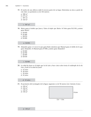 312 Capítulo 11 Ecuaciones
17. El ancho de una alberca mide la tercera parte de su largo. Determina su área a partir de
este dato: su perímetro es de 104 metros.
a. 588 m2
b. 675 m2
c. 507 m2
d. 432 m2
18. Mario gana el doble que Juan y Toño el triple que Mario. Si Toño gana $12150, ¿cuánto
gana Mario?
a. $4050
b. $4300
c. $5070
d. $4600
19. Alejandro gana 1.4 veces lo que gana Raúl, mientras que Manuel gana el doble de lo que
gana Alejandro. Si Manuel gana $7000, ¿cuánto gana Alejandro?
a. $3360
b. $3780
c. $3500
d. $3640
20. La edad de Juan es el triple que la de Luis y hace cinco años tenía el cuádruple de la de
Luis. ¿Cuál es la edad de Juan?
a. 42 años
b. 48 años
c. 39 años
d. 45 años
21. El perímetro del rectángulo de la ﬁgura siguiente es de 50 metros (m). Calcula el área.
a. 240 m2
b. 160 m2
c. 120 m2
d. 150 m2
c. 507 m2
a. $4050
c. $3500
d. 45 años
d. 150 m2
(5x)m
(3x 1 1)m
 