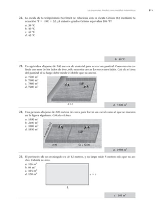 313
Las ecuaciones lineales como modelos matemáticos
22. La escala de la temperatura Farenheit se relaciona con la escala Celsius (C) mediante la
ecuación ºF 5 1.8C 1 32. ¿A cuántos grados Celsius equivalen 104 ºF?
a. 38 ºC
b. 40 ºC
c. 42 ºC
d. 45 ºC
23. Un agricultor dispone de 240 metros de material para cercar un pastizal. Como un río co-
linda con uno de los lados de éste, sólo necesita cercar los otros tres lados. Calcula el área
del pastizal si su largo debe medir el doble que su ancho.
a. 7400 m2
b. 7600 m2
c. 7800 m2
d. 7200 m2
24. Una persona dispone de 220 metros de cerca para forrar un corral como el que se muestra
en la ﬁgura siguiente. Calcula el área.
a. 1950 m2
b. 2100 m2
c. 1800 m2
d. 1850 m2
25. El perímetro de un rectángulo es de 42 metros, y su largo mide 5 metros más que su an-
cho. Calcula su área.
a. 126 m2
b. 84 m2
c. 104 m2
d. 150 m2
b. 40 ºC
d. 7200 m2
a. 1950 m2
c. 140 m2
a 5 x
L
a = x
L
x
m
e
t
r
o
s
(
m
)
x m (x + 5) m
 