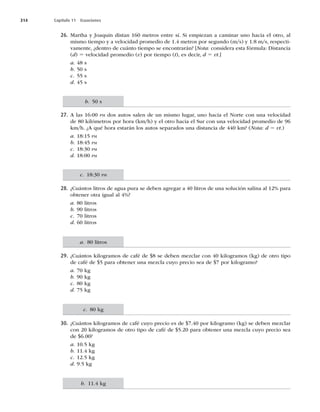 314 Capítulo 11 Ecuaciones
26. Martha y Joaquín distan 160 metros entre sí. Si empiezan a caminar uno hacia el otro, al
mismo tiempo y a velocidad promedio de 1.4 metros por segundo (m/s) y 1.8 m/s, respecti-
vamente, ¿dentro de cuánto tiempo se encontrarán? [Nota: considera esta fórmula: Distancia
(d) 5 velocidad promedio (v) por tiempo (t), es decir, d 5 vt.]
a. 48 s
b. 50 s
c. 55 s
d. 45 s
27. A las 16:00 PM dos autos salen de un mismo lugar, uno hacia el Norte con una velocidad
de 80 kilómetros por hora (km/h) y el otro hacia el Sur con una velocidad promedio de 96
km/h. ¿A qué hora estarán los autos separados una distancia de 440 km? (Nota: d 5 vt.)
a. 18:15 PM
b. 18:45 PM
c. 18:30 PM
d. 18:00 PM
28. ¿Cuántos litros de agua pura se deben agregar a 40 litros de una solución salina al 12% para
obtener otra igual al 4%?
a. 80 litros
b. 90 litros
c. 70 litros
d. 60 litros
29. ¿Cuántos kilogramos de café de $8 se deben mezclar con 40 kilogramos (kg) de otro tipo
de café de $5 para obtener una mezcla cuyo precio sea de $7 por kilogramo?
a. 70 kg
b. 90 kg
c. 80 kg
d. 75 kg
30. ¿Cuántos kilogramos de café cuyo precio es de $7.40 por kilogramo (kg) se deben mezclar
con 20 kilogramos de otro tipo de café de $5.20 para obtener una mezcla cuyo precio sea
de $6.00?
a. 10.5 kg
b. 11.4 kg
c. 12.5 kg
d. 9.5 kg
b. 50 s
c. 18:30 PM
a. 80 litros
c. 80 kg
b. 11.4 kg
 