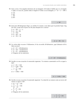315
Las ecuaciones lineales como modelos matemáticos
31. Sean A, B y C los ángulos interiores de un triangulo. Si B mide el doble que A y el ángulo
C mide 1.5 veces B, ¿cuánto mide el ángulo C? (Nota: en un triángulo, A 1 B 1 C 5 180º.)
a. 75º
b. 80º
c. 90º
d. 85º
32. Juan pesa 98 kilogramos (kg) y su médico lo somete a una dieta que le permite bajar 3 kg
por mes. ¿Cuál será el peso (w) de Juan después de x meses?
a. w 5 98 2 3 2 x
b. w 5 3x 298
c. w 5 95x
d. w 5 98 2 3x
e. w 5 98 1 3x
33. Un avión debe recorrer N kilómetros. Si ha recorrido M kilómetros, ¿qué distancia (d) le
falta recorrer?
a. d 5 (N 1 M) kilómetros
b. d 5 (M 2 N) kilómetros
c. d 5 (N 2 M) kilómetros
d. Ninguno de los anteriores
34. Escribe en una ecuación el enunciado siguiente: “Un número aumentado en 6% es igual a
840”.
a. x 1 6% 5 840
b. x 1 0.06 5 840
c. x 1 5
3
50
840
d. x 1 0.06x 5 840
35. Escribe en una ecuación el enunciado siguiente: “La mitad de un número más un tercio del
mismo es igual a 150”.
a. 2x 1 3x 5 150
b.
1
2
1
3
150
x x
1 5
c.
x x
2 3
150
1 5
d. Ninguno de los anteriores
c. 90°
d. w 5 98 2 3x
c. d 5 (M 2 N) kilómetros
d. x 1 0.06x 5 840
c.
x x
2 3
150
1 5
 