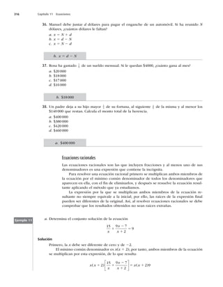 316 Capítulo 11 Ecuaciones
36. Manuel debe juntar d dólares para pagar el enganche de un automóvil. Si ha reunido N
dólares, ¿cuántos dólares le faltan?
a. x 5 N 1 d
b. x 5 d 2 N
c. x 5 N 2 d
37. Rosa ha gastado 7
9 de un sueldo mensual. Si le quedan $4000, ¿cuánto gana al mes?
a. $20000
b. $18000
c. $17000
d. $16000
38. Un padre deja a su hijo mayor 1
4 de su fortuna, al siguiente 2
5 de la misma y al menor los
$140 000 que restan. Calcula el monto total de la herencia.
a. $400 000
b. $380 000
c. $420 000
d. $460 000
Ecuaciones racionales
Las ecuaciones racionales son las que incluyen fracciones y al menos uno de sus
denominadores es una expresión que contiene la incógnita.
Para resolver una ecuación racional primero se multiplican ambos miembros de
la ecuación por el mínimo común denominador de todos los denominadores que
aparecen en ella, con el ﬁn de eliminarlos, y después se resuelve la ecuación resul-
tante aplicando el método que ya estudiamos.
La expresión por la que se multiplican ambos miembros de la ecuación re-
sultante no siempre equivale a la inicial; por ello, las raíces de la expresión ﬁnal
pueden ser diferentes de la original. Así, al resolver ecuaciones racionales se debe
comprobar que los resultados obtenidos no sean raíces extrañas.
a. Determina el conjunto solución de la ecuación
15 9 7
2
9
x
x
x
1
2
1
5
Solución
Primero, la x debe ser diferente de cero y de 22.
El mínimo común denominador es x(x 1 2); por tanto, ambos miembros de la ecuación
se multiplican por esta expresión, de lo que resulta:
x x
x
x
x
x x
( ) ( )
1 1
2
1
5 1
2
15 9 7
2
2 9
⎡
⎣
⎢
⎤
⎦
⎥
Ejemplo 11
b. x 5 d 2 N
b. $18000
a. $400 000
 