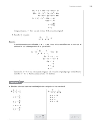 317
a. x 5 23
b. x 5
10
7
Ecuaciones racionales
15(x 1 2) 1 x(9x 2 7) 5 9x(x 1 2)
15x 1 30 1 9x2
2 7x 5 9x2
1 18x
8x 1 9x2
1 30 5 9x2
1 18x
8x 1 9x2
2 9x2
2 18x 5 230
210x 5 230
x 5
2
2
30
10
x 5 3
Comprueba que x 5 3 no sea raíz extraña de la ecuación original.
b. Resuelve la ecuación
2
4
8
4
4
x
x x
2
2
2
5
Solución
El mínimo común denominador es x 2 4; por tanto, ambos miembros de la ecuación se
multiplican por esta expresión, de lo que resulta:
( ) ( )
x
x
x x
x
2
2
2
2
5 2
4
2
4
8
4
4 4
⎡
⎣
⎢
⎤
⎦
⎥
2x 2 8 5 4x 2 16
2x 2 4x 5 216 1 8
22x 5 28
x 5
2
2
8
2
x 5 4
La solución x 5 4 es una raíz extraña respecto a la ecuación original porque anula el deno-
minador x 2 4 y la división entre cero no está deﬁnida.
Ejercicios 3
I. Resuelve las ecuaciones racionales siguientes. (Elige la opción correcta.)
1.
1
2
1
5
1
1 5
x
a. x 5
7
10
b. x 5
10
7
c. x 5 1.5
d. x 5
10
9
2.
5
2
4
1
x x
2
5
2
a. x 5 23
b. x 5 3
c. x 5 4
d. x 5 25
 