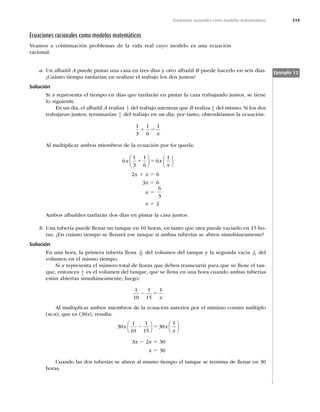 319
Ecuaciones racionales como modelos matemeaticos
Ecuaciones racionales como modelos matemáticos
Veamos a continuación problemas de la vida real cuyo modelo es una ecuación
racional.
Ejemplo 12
a. Un albañil A puede pintar una casa en tres días y otro albañil B puede hacerlo en seis días.
¿Cuánto tiempo tardarían en realizar el trabajo los dos juntos?
Solución
Si x representa el tiempo en días que tardarán en pintar la casa trabajando juntos, se tiene
lo siguiente.
En un día, el albañil A realiza 1
3 del trabajo mientras que B realiza 1
6 del mismo. Si los dos
trabajaran juntos, terminarían 1
x del trabajo en un día; por tanto, obtendríamos la ecuación:
1
3
1
6
1
1 5
x
Al multiplicar ambos miembros de la ecuación por 6x queda:
6
1
3
1
6
6
1
x x
x
1 5
⎛
⎝
⎜
⎞
⎠
⎟
⎛
⎝
⎜
⎞
⎠
⎟
2x 1 x 5 6
3x 5 6
x 5
6
3
x 5 2
Ambos albañiles tardarán dos días en pintar la casa juntos.
b. Una tubería puede llenar un tanque en 10 horas, en tanto que otra puede vaciarlo en 15 ho-
ras. ¿En cuánto tiempo se llenará ese tanque si ambas tuberías se abren simultáneamente?
Solución
En una hora, la primera tubería llena 1
10 del volumen del tanque y la segunda vacía 1
15 del
volumen en el mismo tiempo.
Si x representa el número total de horas que deben transcurrir para que se llene el tan-
que, entonces 1
x es el volumen del tanque, que se llena en una hora cuando ambas tuberías
están abiertas simultáneamente; luego:
1
10
1
15
1
2 5
x
Al multiplicar ambos miembros de la ecuación anterior por el mínimo común múltiplo
(MCM), que es (30x), resulta:
30
1
10
1
15
30
1
x x
x
2 5
⎛
⎝
⎜
⎞
⎠
⎟
⎛
⎝
⎜
⎞
⎠
⎟
3x 2 2x 5 30
x 5 30
Cuando las dos tuberías se abren al mismo tiempo el tanque se termina de llenar en 30
horas.
 