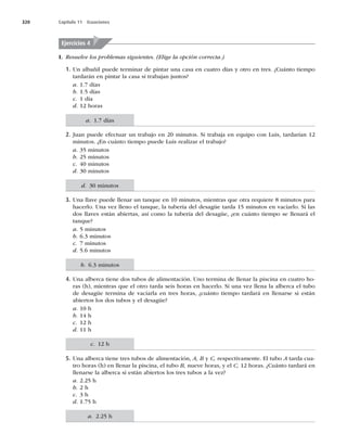 320 Capítulo 11 Ecuaciones
I. Resuelve los problemas siguientes. (Elige la opción correcta.)
1. Un albañil puede terminar de pintar una casa en cuatro días y otro en tres. ¿Cuánto tiempo
tardarán en pintar la casa si trabajan juntos?
a. 1.7 días
b. 1.5 días
c. 1 día
d. 12 horas
2. Juan puede efectuar un trabajo en 20 minutos. Si trabaja en equipo con Luis, tardarían 12
minutos. ¿En cuánto tiempo puede Luis realizar el trabajo?
a. 35 minutos
b. 25 minutos
c. 40 minutos
d. 30 minutos
3. Una llave puede llenar un tanque en 10 minutos, mientras que otra requiere 8 minutos para
hacerlo. Una vez lleno el tanque, la tubería del desagüe tarda 15 minutos en vaciarlo. Si las
dos llaves están abiertas, así como la tubería del desagüe, ¿en cuánto tiempo se llenará el
tanque?
a. 5 minutos
b. 6.3 minutos
c. 7 minutos
d. 5.6 minutos
4. Una alberca tiene dos tubos de alimentación. Uno termina de llenar la piscina en cuatro ho-
ras (h), mientras que el otro tarda seis horas en hacerlo. Si una vez llena la alberca el tubo
de desagüe termina de vaciarla en tres horas, ¿cuánto tiempo tardará en llenarse si están
abiertos los dos tubos y el desagüe?
a. 10 h
b. 14 h
c. 12 h
d. 11 h
5. Una alberca tiene tres tubos de alimentación, A, B y C, respectivamente. El tubo A tarda cua-
tro horas (h) en llenar la piscina, el tubo B, nueve horas, y el C, 12 horas. ¿Cuánto tardará en
llenarse la alberca si están abiertos los tres tubos a la vez?
a. 2.25 h
b. 2 h
c. 3 h
d. 1.75 h
Ejercicios 4
a. 2.25 h
c. 12 h
b. 6.3 minutos
d. 30 minutos
a. 1.7 días
 
