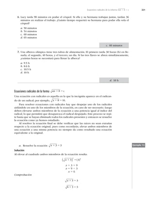 321
6. Lucy tarda 90 minutos en podar el césped. Si ella y su hermana trabajan juntas, tardan 36
minutos en realizar el trabajo. ¿Cuánto tiempo requerirá su hermana para podar ella sola el
césped?
a. 50 minutos
b. 54 minutos
c. 60 minutos
d. 65 minutos
7. Una alberca olímpica tiene tres tubos de alimentación. El primero tarda 30 horas (h) en lle-
narla; el segundo, 40 horas, y el tercero, un día. Si las tres llaves se abren simultáneamente,
¿cuántas horas se necesitará para llenar la alberca?
a. 9.5 h
b. 8.6 h
c. 10.5 h
d. 10 h
Ecuaciones radicales de la forma ax b c
1 5
Una ecuación con radicales es aquella en la que la incógnita aparece en el radican-
do de un radical; por ejemplo, x 1 5
8 16.
Para resolver ecuaciones con radicales hay que despejar uno de los radicales
aislándolo en uno de los miembros de la ecuación, en caso de ser necesario. Luego
deben elevarse ambos miembros de la ecuación a una potencia igual al índice del
radical, lo que permitirá que desaparezca el radical despejado. Este proceso se repi-
te hasta que se hayan eliminado todos los radicales presentes y entonces se resuelve
la ecuación como ya hemos estudiado.
Al resolver la ecuación ﬁnal se debe veriﬁcar que las raíces no sean extrañas
respecto a la ecuación original, pues como recordarás, elevar ambos miembros de
una ecuación a una misma potencia no siempre da como resultado una ecuación
equivalente a la original.
a. Resuelve la ecuación x 1 5
3 3
Solución
Al elevar al cuadrado ambos miembros de la ecuación resulta:
x 1 5
3 3
2 2
( ) ( )
x 1 3 5 9
x 5 9 2 3
x 5 6
Comprobación
x 1 5
1 5
3 3
6 3 3
Ejemplo 13
c. 60 minutos
d. 10 h
Ecuaciones radicales de la reforma √ax 1 b 5 c
 