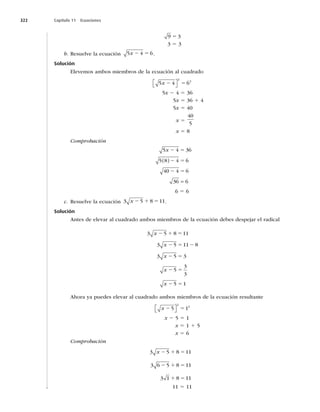 322 Capítulo 11 Ecuaciones
5
9 3
3 5 3
b. Resuelve la ecuación 5 4 6
x 2 5 .
Solución
Elevemos ambos miembros de la ecuación al cuadrado
5 4 6
2
2
x 2 5
⎡
⎣ ⎤
⎦
5x 2 4 5 36
5x 5 36 1 4
5x 5 40
x 5
40
5
x 5 8
Comprobación
5 4 36
5 8 4 6
40 4 6
36 6
x 2 5
2 5
2 5
 

6 5 6
c. Resuelve la ecuación 3 5 8 11
x 2 1 5 .
Solución
Antes de elevar al cuadrado ambos miembros de la ecuación debes despejar el radical
3 5 8 11
3 5 11 8
3 5 3
5
3
3
5 1
x
x
x
x
x
2 1 5
2 5 2
2 5
2 5
2 5
Ahora ya puedes elevar al cuadrado ambos miembros de la ecuación resultante
x 2 5
5 1
2
2
⎡
⎣ ⎤
⎦
x 2 5 5 1
x 5 1 1 5
x 5 6
Comprobación
3 5 8 11
3 6 5 8 11
3 1 8 11
x 2 1 5
2 1 5
1 5
11 5 11
 