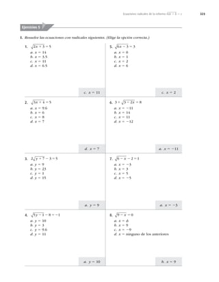 323
a. x 5 23
a. y 5 9
b. x 5 9
a. y 5 10
a. x 5 211
d. x 5 7
c. x 5 2
c. x 5 11
I. Resuelve las ecuaciones con radicales siguientes. (Elige la opción correcta.)
Ejercicios 5
1. 2 3 5
x 1 5
a. x 5 14
b. x 5 3.5
c. x 5 11
d. x 5 6.5
2. 3 4 5
x 1 5
a. x 5 9.6
b. x 5 6
c. x 5 8
d. x 5 7
3. 2 7 3 5
y 1 2 5
a. y 5 9
b. y 5 23
c. y 5 1
d. y 5 15
4. 5 1 8 1
y 2 2 52
a. y 5 10
b. y 5 3
c. y 5 9.6
d. y 5 11
8. 9 0
2 5
x
a. x 5 f
b. x 5 9
c. x 5 29
d. x 5 ninguno de los anteriores
7. 6 2 1
2 2 5
x
a. x 5 23
b. x 5 3
c. x 5 5
d. x 5 25
6. 3 3 2 8
1 2 5
x
a. x 5 211
b. x 5 14
c. x 5 11
d. x 5 212
5. 6 3 3
x 2 5
a. x 5 0
b. x 5 1
c. x 5 2
d. x 5 6
Ecuaciones radicales de la reforma √ax 1 b 5 c
 