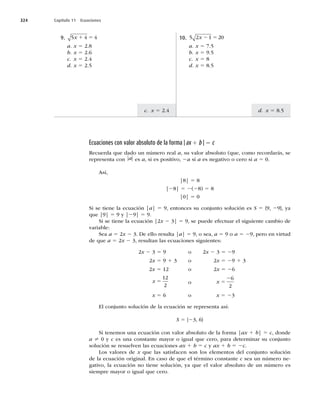 324 Capítulo 11 Ecuaciones
d. x 5 8.5
c. x 5 2.4
Ecuaciones con valor absoluto de la forma |ax 1 b | 5 c
Recuerda que dado un número real a, su valor absoluto (que, como recordarás, se
representa con a es a, si es positivo, 2a si a es negativo o cero si a 5 0.
Así,
|8| 5 8
|28| 5 2(28) 5 8
|0| 5 0
Si se tiene la ecuación |a| 5 9, entonces su conjunto solución es S 5 {9, 29}, ya
que |9| 5 9 y |29| 5 9.
Si se tiene la ecuación |2x 2 3| 5 9, se puede efectuar el siguiente cambio de
variable:
Sea a 5 2x 2 3. De ello resulta |a| 5 9, o sea, a 5 9 o a 5 29, pero en virtud
de que a 5 2x 2 3, resultan las ecuaciones siguientes:
2x 2 3 5 9 o 2x 2 3 5 29
2x 5 9 1 3 o 2x 5 29 1 3
2x 5 12 o 2x 5 26
x 5
12
2
o x 5
26
2
x 5 6 o x 5 23
El conjunto solución de la ecuación se representa así:
S 5 {23, 6}
Si tenemos una ecuación con valor absoluto de la forma |ax 1 b| 5 c, donde
a ? 0 y c es una constante mayor o igual que cero, para determinar su conjunto
solución se resuelven las ecuaciones ax 1 b 5 c y ax 1 b 5 2c.
Los valores de x que las satisfacen son los elementos del conjunto solución
de la ecuación original. En caso de que el término constante c sea un número ne-
gativo, la ecuación no tiene solución, ya que el valor absoluto de un número es
siempre mayor o igual que cero.
9. 5 4 4
x 1 5
a. x 5 2.8
b. x 5 2.6
c. x 5 2.4
d. x 5 2.5
10. 5 2 1 20
x 2 5
a. x 5 7.5
b. x 5 9.5
c. x 5 8
d. x 5 8.5
 