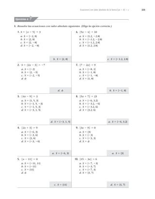 325
c. S 5 {21.2, 2.8}
b. S 5 {21, 8}
b. S 5 {2, 8}
d. f
a. S 5 {26, 3.2}
a. S 5 {3}
d. S 5 {3, 7}
d. S 5 {23, 1, 5}
a. S 5 {26, 3}
c. S 5 {11}
Ecuaciones con valor absoluto de la forma |ax 1 b| 5 c
I. Resuelve las ecuaciones con valor absoluto siguientes. (Elige la opción correcta.)
1. S 5 |x 2 5| 5 3
a. S 5 {22, 8}
b. S 5 {2, 8}
c. S 5 {2, 28}
d. S 5 {22, 28}
Ejercicios 6
2. S 5 |2x 2 3| 5 27
a. S 5 {22}
b. S 5 {2, 25}
c. S 5 {22, 25}
d. f
3. |4x 2 9| 5 3
a. S 5 {1, 5, 3}
b. S 5 {21, 5, 23}
c. S 5 {21, 5, 3}
d. S 5 {23, 1, 5}
4. |2x 1 3| 5 9
a. S 5 {26, 3}
b. S 5 {23, 6}
c. S 5 {3, 6}
d. S 5 {23, 26}
5. |x 2 11| 5 0
a. S 5 {211, 11}
b. S 5 {211}
c. S 5 {11}
d. f
10. |15 2 3x| 5 6
a. S 5 {27, 23}
b. S 5 {23, 7}
c. S 5 {27, 3}
d. S 5 {3, 7}
9. |3x 2 9| 5 0
a. S 5 {3}
b. S 5 {23}
c. S 5 {23, 3}
d. S 5 f
8. |5x 1 7| 5 23
a. S 5 {26, 3.2}
b. S 5 {23.2, 26}
c. S 5 {23.2, 6}
d. S 5 {3.2, 6}
7. |7 2 2x| 5 9
a. S 5 {28, 1}
b. S 5 {21, 8}
c. S 5 {21, 28}
d. S 5 {1, 8}
6. |5x 2 4| 5 10
a. S 5 {1.2, 22.8}
b. S 5 {21.2, 22.8}
c. S 5 {21.2, 2.8}
d. S 5 {1.2, 2.8}
 