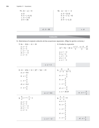 326 Capítulo 11 Ecuaciones
a. x 52
5
2
a. x 5 0.6
d. x 5
1
2
c. x 5 22
e. x 5 3
c. f
d. S 5 {6}
I. Determina el conjunto solución de las ecuaciones siguientes. (Elige la opción correcta.)
11. |6 2 x| 5 0
a. f
b. S 5 {26, 6}
c. S 5 {26}
d. S 5 {6}
12. |x 2 4| 5 22
a. S 5 {2, 6}
b. S 5 {22, 26}
c. f
d. S 5 {22, 2}
Evaluación
2. 13 2 4(5x 1 1) 5 3(7 2 5x) 2 15
a. x 5 0.6
b. x 5
2
5
c. x 5
3
4
d. x 5 0.2
e. x 5
4
5
3.
9
4
7
1
2
x x
1 5 2
a. x 5 2
b. x 5 1
c. x 5 22
d. x 5 21
e. x 5 4
6.
3 1
8
x x
1 5
a. x 5 2
b. x 5
1
3
c. x 1
1
4
d. x 5
1
2
e. x 5
3
2
5.
9
2
8
2 1
x x
2
5
1
a. x 52
5
2
b. x 5
5
2
c. x 5
3
2
d. x 52
3
2
e. x 5 20.25
1. 8x 2 3(2x 2 4) 5 18
a. x 5 2
b. x 5 4
c. x 5 22
d. x 5 23
e. x 5 3
4. Evalúa la expresión
2x2
1 9x 2 40 si
x x
1
2
2
5
1
5
6
3
37
15
a. x 5 22
b. x2
5 2
c. x 5 23
d. x 5 3
e. x 5 21
 