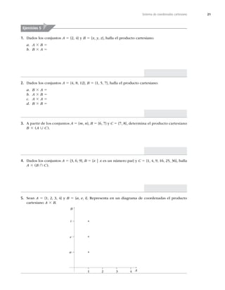 21
Sistema de coordenadas cartesiano
1. Dados los conjuntos A 5 {2, 4} y B 5 {x, y, z}, halla el producto cartesiano:
a A 3 B 5
b B 3 A 5
2. Dados los conjuntos A 5

^
B 5

^
IBMMBFMQSPEVDUPDBSUFTJBOP
a B 3 A 5
b A 3 B 5
c A 3 A 5
d B 3 B 5
3. A partir de los conjuntos A 5 {m, n}, B 5 {6, 7} y C 5 {7, 8}, determina el producto cartesiano
B 3	A ∪ C

4. Dados los conjuntos A 5 {3, 6, 9}, B 5 {x | x es un número par} y C 5




^
IBMMB
A 3	B ∩ C

5. Sean A 5


^ZB 5 {a, e, i^3FQSFTFOUBFOVOEJBHSBNBEFDPPSEFOBEBTFMQSPEVDUP
cartesiano A 3 B
Ejercicios 5
B
A
1 2 3 4
a
e
i
 
