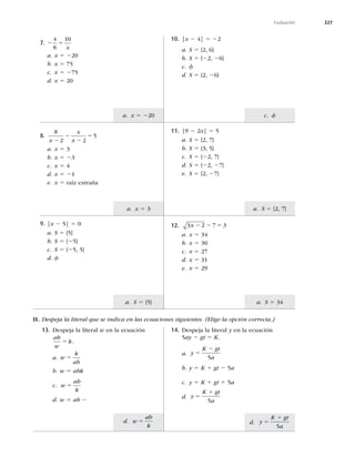 327
d. y
K gt
a
5
1
5
d. w
ab
k
5
a. x 5 220
a. x 5 3
a. S 5 {5}
c. f
a. S 5 {2, 7}
a. S 5 34
Evaluación
7. 2 5
4
8
10
x
a. x 5 220
b. x 5 75
c. x 5 275
d. x 5 20
10. |x 2 4| 5 22
a. S 5 {2, 6}
b. S 5 {22, 26}
c. f
d. S 5 {2, 26}
8.
8
2 2
5
x
x
x
2
2
2
5
a. x 5 3
b. x 5 23
c. x 5 4
d. x 5 21
e. x 5 raíz extraña
11. |9 2 2x| 5 5
a. S 5 {2, 7}
b. S 5 {3, 5}
c. S 5 {22, 7}
d. S 5 {22, 27}
e. S 5 {2, 27}
9. |x 2 5| 5 0
a. S 5 {5}
b. S 5 {25}
c. S 5 {25, 5}
d. f
12. 3 2 7 3
x 2 2 5
a. x 5 34
b. x 5 30
c. x 5 27
d. x 5 31
e. x 5 29
II. Despeja la literal que se indica en las ecuaciones siguientes. (Elige la opción correcta.)
13. Despeja la literal w en la ecuación
ab
w
k
5 .
a. w
k
ab
5
b. w 5 abk
c. w
ab
k
5
d. w 5 ab 2
14. Despeja la literal y en la ecuación
5ay 2 gt 5 K.
a. y
K gt
a
5
2
5
b. y 5 K 1 gt 2 5a
c. y 5 K 1 gt 1 5a
d. y
K gt
a
5
1
5
 