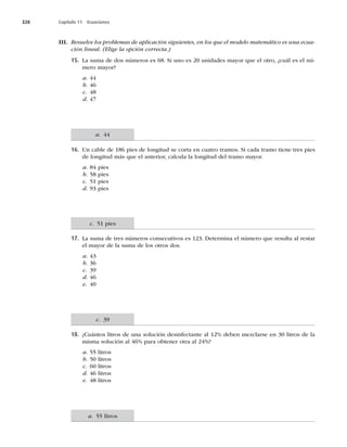 328 Capítulo 11 Ecuaciones
III. Resuelve los problemas de aplicación siguientes, en los que el modelo matemático es una ecua-
ción lineal. (Elige la opción correcta.)
15. La suma de dos números es 68. Si uno es 20 unidades mayor que el otro, ¿cuál es el nú-
mero mayor?
a. 44
b. 46
c. 48
d. 47
16. Un cable de 186 pies de longitud se corta en cuatro tramos. Si cada tramo tiene tres pies
de longitud más que el anterior, calcula la longitud del tramo mayor.
a. 84 pies
b. 58 pies
c. 51 pies
d. 93 pies
17. La suma de tres números consecutivos es 123. Determina el número que resulta al restar
el mayor de la suma de los otros dos.
a. 43
b. 36
c. 39
d. 46
e. 40
18. ¿Cuántos litros de una solución desinfectante al 12% deben mezclarse en 30 litros de la
misma solución al 46% para obtener otra al 24%?
a. 55 litros
b. 50 litros
c. 60 litros
d. 46 litros
e. 48 litros
a. 44
c. 51 pies
c. 39
a. 55 litros
 