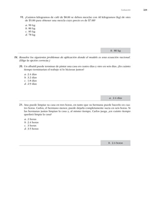 329
Evaluación
19. ¿Cuántos kilogramos de café de $8.00 se deben mezclar con 40 kilogramos (kg) de otro
de $5.00 para obtener una mezcla cuyo precio es de $7.00?
a. 90 kg
b. 80 kg
c. 85 kg
d. 78 kg
IV. Resuelve los siguientes problemas de aplicación donde el modelo es una ecuación racional.
(Elige la opción correcta.)
20. Un albañil puede terminar de pintar una casa en cuatro días y otro en seis días. ¿En cuánto
tiempo terminarían el trabajo si lo hicieran juntos?
a. 2.4 días
b. 3.2 días
c. 1.8 días
d. 2.9 días
21. Ana puede limpiar su casa en tres horas, en tanto que su hermana puede hacerlo en cua-
tro horas. Carlos, el hermano menor, puede dejarla completamente sucia en seis horas. Si
las hermanas juntas limpian la casa y, al mismo tiempo, Carlos juega, ¿en cuánto tiempo
quedará limpia la casa?
a. 2 horas
b. 2.4 horas
c. 3 horas
d. 3.5 horas
b. 80 kg
a. 2.4 días
b. 2.4 horas
 