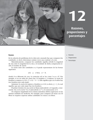331
Razones
12
Razones,
proporciones y
porcentajes
Razones
Proporciones
Porcentajes
Razones
En la solución de problemas de la vida real a menudo hay que comparar dos
cantidades, es decir, determinar cuántas veces una contiene a la otra.
Matemáticamente, comparar las cantidades signiﬁca dividir la magnitud
de una entre la magnitud de la otra y el resultado de dicha comparación re-
cibe el nombre de razón.
La razón entre dos cantidades a y b puede representarse de las formas
siguientes:
a:b, a
b
o bien, a 4 b,
donde b es diferente de cero. La notación a:b se lee como “a es a b”. Por
ejemplo, si en un salón de clases hay 12 hombres y 4 mujeres, la razón de
hombres a mujeres es 12:4, 12
4 o 12 4 4 5 3. Ello signiﬁca que en el salón hay
tres hombres por cada mujer.
Asimismo, la razón de mujeres a hombres es 4:12, es decir, 4
12
1
3
5 , lo cual
signiﬁca que por cada mujer hay tres hombres.
El primer término de una razón se llama antecedente y el segundo, conse-
cuente. Así, en la razón 7:6, el antecedente es 7 y el consecuente es 6.
Al comparar magnitudes de la misma naturaleza deben expresarse en las
mismas unidades de medición. Por ejemplo, para comparar 10 onzas con 10
libras se requiere expresar ambas cantidades en onzas o en libras.
 
