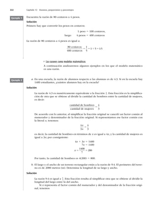 332 Capítulo 12 Razones, proporciones y porcentajes
Encuentra la razón de 80 centavos a 4 pesos.
Solución
Primero hay que convertir los pesos en centavos:
1 peso 5 100 centavos,
luego 4 pesos 5 400 centavos
La razón de 80 centavos a 4 pesos es igual a:
80 centavos
400 centavos
5 5 5
1
5
1 5 1 5
4 :
Ejemplo 1
Las razones como modelos matemáticos
A continuación analizaremos algunos ejemplos en los que el modelo matemático
es una razón.
Ejemplo 2 a. En una escuela, la razón de alumnos respecto a las alumnas es de 4:3. Si en la escuela hay
1400 estudiantes, ¿cuántos alumnos hay en la escuela?
Solución
La razón de 4:3 es numéricamente equivalente a la fracción 4
3 . Esta fracción es la simpliﬁca-
ción de otra que se obtiene al dividir la cantidad de hombres entre la cantidad de mujeres,
es decir:
cantidad de hombres
cantidad de mujeres
5
4
3
De acuerdo con lo anterior, al simpliﬁcar la fracción original se canceló un factor común al
numerador y denominador de la fracción original. Si representamos ese factor común con
la literal x, tenemos:
4
3
4
3
x
x
5
es decir, la cantidad de hombres en términos de x es igual a 4x, y la cantidad de mujeres es
igual a 3x; por consiguiente:
4x 1 3x 5 1400
7x 5 1400
x 5 5
1400
7
200
Por tanto, la cantidad de hombres es 4(200) 5 800.
b. El largo y el ancho de un terreno rectangular están a la razón de 9:4. El perímetro del terre-
no es de 2080 metros (m). Determina la longitud de su largo y ancho.
Solución
La razón 9:4 es igual a 9
4 . Esta fracción resulta al simpliﬁcar otra que se obtiene al dividir la
longitud del largo entre la del ancho.
Si x representa el factor común del numerador y del denominador de la fracción origi-
nal, tenemos
 