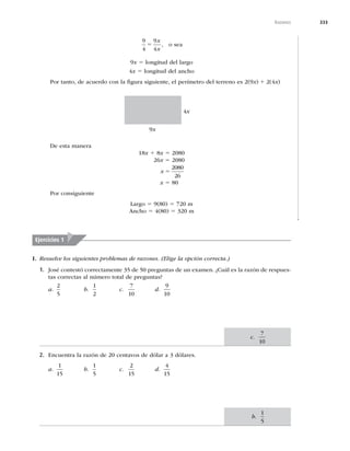 333
Razones
9
4
9
4
5
x
x
, o sea
9x 5 longitud del largo
4x 5 longitud del ancho
Por tanto, de acuerdo con la ﬁgura siguiente, el perímetro del terreno es 2(9x) 1 2(4x)
4x
9x
De esta manera
18x 1 8x 5 2080
26x 5 2080
x 5
2080
26
x 5 80
Por consiguiente
Largo 5 9(80) 5 720 m
Ancho 5 4(80) 5 320 m
Ejercicios 1
I. Resuelve los siguientes problemas de razones. (Elige la opción correcta.)
1. José contestó correctamente 35 de 50 preguntas de un examen. ¿Cuál es la razón de respues-
tas correctas al número total de preguntas?
a.
2
5
b.
1
2
c.
7
10
d.
9
10
2. Encuentra la razón de 20 centavos de dólar a 3 dólares.
a.
1
15
b.
1
5
c.
2
15
d.
4
15
c.
7
10
b.
1
5
 