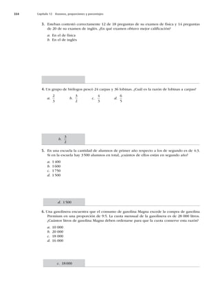 334 Capítulo 12 Razones, proporciones y porcentajes
3. Esteban contestó correctamente 12 de 18 preguntas de su examen de física y 14 preguntas
de 20 de su examen de inglés. ¿En qué examen obtuvo mejor caliﬁcación?
a. En el de física
b. En el de inglés
4. Un grupo de biólogos pescó 24 carpas y 36 lobinas. ¿Cuál es la razón de lobinas a carpas?
a.
2
3
b.
3
2
c.
4
3
d.
6
5
5. En una escuela la cantidad de alumnos de primer año respecto a los de segundo es de 4:3.
Si en la escuela hay 3500 alumnos en total, ¿cuántos de ellos están en segundo año?
a. 1400
b. 1600
c. 1750
d. 1500
6. Una gasolinera encuentra que el consumo de gasolina Magna excede la compra de gasolina
Premium en una proporción de 9:5. La cuota mensual de la gasolinera es de 28 000 litros.
¿Cuántos litros de gasolina Magna deben ordenarse para que la cuota conserve esta razón?
a. 10 000
b. 20 000
c. 18 000
d. 16 000
b.
3
2
d. 1500
c. 18000
 