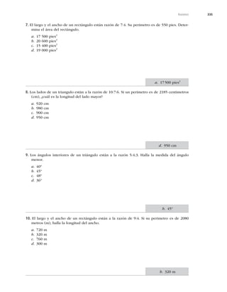 335
Razones
7. El largo y el ancho de un rectángulo están razón de 7:4. Su perímetro es de 550 pies. Deter-
mina el área del rectángulo.
a. 17 500 pies2
b. 20 600 pies2
c. 15 400 pies2
d. 19 000 pies2
8. Los lados de un triangulo están a la razón de 10:7:6. Si un perímetro es de 2185 centímetros
(cm), ¿cuál es la longitud del lado mayor?
a. 920 cm
b. 980 cm
c. 900 cm
d. 950 cm
9. Los ángulos interiores de un triángulo están a la razón 5:4:3. Halla la medida del ángulo
menor.
a. 40º
b. 45º
c. 48º
d. 36º
10. El largo y el ancho de un rectángulo están a la razón de 9:4. Si su perímetro es de 2080
metros (m), halla la longitud del ancho.
a. 720 m
b. 320 m
c. 760 m
d. 300 m
a. 17500 pies2
d. 950 cm
b. 45°
b. 320 m
 