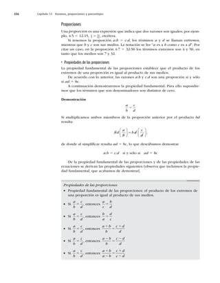 336 Capítulo 12 Razones, proporciones y porcentajes
Proporciones
Una proporción es una expresión que indica que dos razones son iguales; por ejem-
plo, 4:5 5 12:15, 2
9
14
63
5 , etcétera.
Si tenemos la proporción a:b 5 c:d, los términos a y d se llaman extremos,
mientras que b y c son sus medios. La notación se lee “a es a b como c es a d”. Por
citar un caso, en la proporción 4:7 5 32:56 los términos extremos son 4 y 56, en
tanto que los medios son 7 y 32.
Propiedades de las proporciones
La propiedad fundamental de las proporciones establece que el producto de los
extremos de una proporción es igual al producto de sus medios.
De acuerdo con lo anterior, las razones a:b y c:d son una proporción si y sólo
si ad 5 bc.
A continuación demostraremos la propiedad fundamental. Para ello supondre-
mos que los términos que son denominadores son distintos de cero.
Demostración
a
b
c
d
5
Si multiplicamos ambos miembros de la proporción anterior por el producto bd
resulta:
bd
a
b
b d
c
d





 





 ,
de donde al simpliﬁcar resulta ad 5 bc, lo que deseábamos demostrar
a:b 5 c:d si y sólo si ad 5 bc
De la propiedad fundamental de las proporciones y de las propiedades de las
ecuaciones se derivan las propiedades siguientes (observa que incluimos la propie-
dad fundamental, que acabamos de demostrar].
Propiedades de las proporciones
w Propiedad fundamental de las proporciones: el producto de los extremos de
una proporción es igual al producto de sus medios.
w Si
a
b
c
d
5 , entonces
a
c
b
d
5
w Si
a
b
c
d
5 , entonces
b
a
d
c
5
w Si
a
b
c
d
5 , entonces
a b
b
c d
d
1
5
1
w Si
a
b
c
d
5 , entonces
a b
b
c d
d
2
5
2
w Si
a
b
c
d
5 , entonces
a b
a b
c d
c d
1
2
5
1
2
 