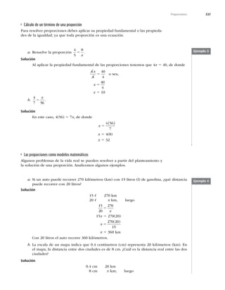 337
Proporciones
Cálculo de un término de una proporción
Para resolver proporciones debes aplicar su propiedad fundamental o las propieda-
des de la igualdad, ya que toda proporción es una ecuación.
Ejemplo 3
a. Resuelve la proporción
4
5
8
5
x
.
Solución
Al aplicar la propiedad fundamental de las proporciones tenemos que 4x 5 40, de donde
4
4
40
4
x
5 o sea,
x 5
40
4
x 5 10
b.
4
7 56
5
x
.
Solución
En este caso, 4(56) 5 7x, de donde
x 5
4 56
7
( )
x 5 4(8)
x 5 32
Las proporciones como modelos matemáticos
Algunos problemas de la vida real se pueden resolver a partir del planteamiento y
la solución de una proporción. Analicemos algunos ejemplos.
a. Si un auto puede recorrer 270 kilómetros (km) con 15 litros (l) de gasolina, ¿qué distancia
puede recorrer con 20 litros?
Solución
15 O 270 km
20 O x km, luego
15
20
270
5
x
15x 5 270(20)
x 5
270 20
15
( )
x 5 360 km
Con 20 litros el auto recorre 360 kilómetros.
b. La escala de un mapa indica que 0.4 centímetros (cm) representa 20 kilómetros (km). En
el mapa, la distancia entre dos ciudades es de 8 cm. ¿Cuál es la distancia real entre las dos
ciudades?
Solución
0.4 cm 20 km
8 cm x km; luego
Ejemplo 4
 