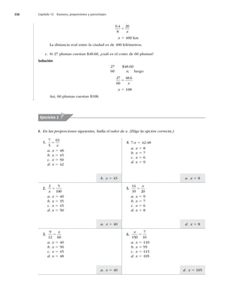 338 Capítulo 12 Razones, proporciones y porcentajes
b. x 5 45
a. x 5 40
a. x 5 40
a. x 5 8
d. x 5 8
d. x 5 105
0 4
8
20
.
5
x
x 5 400 km
La distancia real entre la ciudad es de 400 kilómetros.
c. Si 27 plumas cuestan $48.60, ¿cuál es el costo de 60 plumas?
Solución
27 $48.60
60 x; luego
27
60
48 6
5
.
x
x 5 108
Así, 60 plumas cuestan $108.
Ejercicios 2
I. En las proporciones siguientes, halla el valor de x. (Elige la opción correcta.)
2.
2 5
100
x
5
a. x 5 40
b. x 5 35
c. x 5 45
d. x 5 50
3.
9
12 60
5
x
a. x 5 40
b. x 5 50
c. x 5 45
d. x 5 48
4. 7:x 5 42:48
a. x 5 8
b. x 5 7
c. x 5 6
d. x 5 9
5.
14
35 20
5
x
a. x 5 9
b. x 5 7
c. x 5 6
d. x 5 8
6.
x
150
7
10
5
a. x 5 110
b. x 5 95
c. x 5 115
d. x 5 105
1.
7
5
63
5
x
a. x 5 48
b. x 5 45
c. x 5 50
d. x 5 42
 