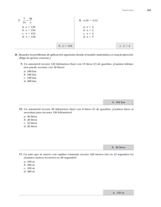 339
Proporciones
c. x 5 4
b. x 5 116
II. Resuelve los problemas de aplicación siguientes donde el modelo matemático es una proporción.
(Elige la opción correcta.)
7.
7
14
58
5
x
a. x 5 126
b. x 5 116
c. x 5 112
d. x 5 118
8. x:16 5 3:12
a. x 5 3
b. x 5 2
c. x 5 4
d. x 5 5
9. Un automóvil recorre 120 kilómetros (km) con 15 litros (O) de gasolina. ¿Cuántos kilóme-
tros puede recorrer con 20 litros?
a. 180 km
b. 160 km
c. 190 km
d. 200 km
10. Un automóvil recorre 96 kilómetros (km) con 8 litros (O) de gasolina. ¿Cuántos litros se
necesitan para recorrer 336 kilómetros?
a. 30 litros
b. 28 litros
c. 32 litros
d. 26 litros
11. Un auto que se mueve con rapidez constante recorre 330 metros (m) en 22 segundos (s).
¿Cuántos metros recorrerá en 28 segundos?
a. 420 m
b. 400 m
c. 450 m
d. 380 m
b. 160 km
b. 28 litros
a. 420 m
 