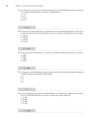 340 Capítulo 12 Razones, proporciones y porcentajes
12. Un avión que se mueve con velocidad constante recorre 420 kilómetros (km) en una hora
(h). ¿Cuánto tiempo tardará en recorrer 2 730 kilómetros?
a. 7.5 h
b. 6 h
c. 5.75 h
d. 6.5 h
13. La escala de un mapa indica que 5 centímetros (cm) representan 60 kilómetros (km). Si en
el mapa la distancia entre dos ciudades es de 12 cm, ¿cuál es la distancia real entre ellas?
a. 140 km
b. 148 km
c. 150 km
d. 144 km
14. Un motor gira 36 revoluciones en 3 segundos. ¿Cuántas revoluciones girará en 4 minutos?
a. 2880
b. 2800
c. 2960
d. 2840
15. Se requieren cuatro kilogramos de harina para elaborar 160 tortillas. ¿Cuántos kilogramos
se deben comprar para preparar 280 tortillas?
a. 6
b. 8
c. 7
d. 9
16. En cierta ciudad, de una muestra de 150 habitantes 12 resultaron con inﬂuenza. Si la pobla-
ción es de 200 000 habitantes, ¿cuántos se estima que tengan inﬂuenza?
a. 16 000
b. 18 000
c. 15 600
d. 17 200
d. 6.5 h
d. 144 km
a. 2880
c. 7
a. 16000
 